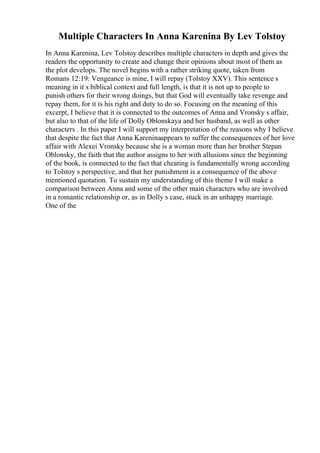 Multiple Characters In Anna Karenina By Lev Tolstoy
In Anna Karenina, Lev Tolstoy describes multiple characters in depth and gives the
readers the opportunity to create and change their opinions about most of them as
the plot develops. The novel begins with a rather striking quote, taken from
Romans 12:19: Vengeance is mine, I will repay (Tolstoy XXV). This sentence s
meaning in it s biblical context and full length, is that it is not up to people to
punish others for their wrong doings, but that God will eventually take revenge and
repay them, for it is his right and duty to do so. Focusing on the meaning of this
excerpt, I believe that it is connected to the outcomes of Anna and Vronsky s affair,
but also to that of the life of Dolly Oblonskaya and her husband, as well as other
characters . In this paper I will support my interpretation of the reasons why I believe
that despite the fact that Anna Kareninaappears to suffer the consequences of her love
affair with Alexei Vronsky because she is a woman more than her brother Stepan
Oblonsky, the faith that the author assigns to her with allusions since the beginning
of the book, is connected to the fact that cheating is fundamentally wrong according
to Tolstoy s perspective, and that her punishment is a consequence of the above
mentioned quotation. To sustain my understanding of this theme I will make a
comparison between Anna and some of the other main characters who are involved
in a romantic relationship or, as in Dolly s case, stuck in an unhappy marriage.
One of the
 