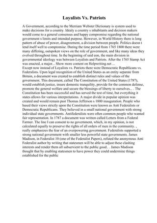 Loyalists Vs. Patriots
A Government, according to the Merriam Webster Dictionary is system used to
make decisions for a country. Idealy a country s inhabitants and decision makers
would come to a general consensus and happy compromise regarding the national
government s limits and intended purpose. However, in World History there is long
pattern of abuse of power, disagreement, a division between people. Politics doesn t
lend itself well to compromise. During the time period from 1765 1800 there were
many differing, outspoken views on the role of government, and like many ideas they
evolved throughout time. In the beginning of said eon, the main division in
governmental ideology was between Loyalists and Patriots. After the 1765 Stamp Act
was enacted, a major... Show more content on Helpwriting.net ...
Except now instead of Loyalists vs. Patriots there were Democratic Republicans vs.
Federalists. Upon legal recognition of the United States as an entity separate from
Britain, a document was created to establish distinct rules and values of the
government. This document, called The Constitution of the United States (1787),
would establish justice, insure domestic tranquility, provide for the common defense,
promote the general welfare and secure the blessings of liberty to ourselves... . The
Constitution has been successful and has served the test of time, but everything it
states allows for various interpretations. A major divide in popular opinion was
created and would remain past Thomas Jefferson s 1800 inauguration. People who
based their views strictly upon the Constitution were known as Anti Federalists or
Democratic Republicans. They believed in a small national government with strong
individual state governments. Antifederalists were often common people who wanted
fair representation. In 1787 a document was written called Letters from a Federal
Farmer. The line I can consent to no government, which, in my opinion, is not
calculated equally to preserve the rights of all orders of men in the community. ,
really emphasizes the fear of an overpowering government. Federalists supported a
strong national government with smaller less powerful state governments. James
Madison, in Federalist 10 (one of the Federalist Papers), refuted the anonymous Anti
Federalist author by writing that statesmen will be able to adjust these clashing
interests and render them all subservient to the public good.. . James Madison
thought that by enabling statesmen to have power they could undermine things
established for the public
 