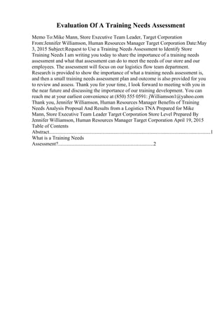 Evaluation Of A Training Needs Assessment
Memo To:Mike Mann, Store Executive Team Leader, Target Corporation
From:Jennifer Williamson, Human Resources Manager Target Corporation Date:May
3, 2015 Subject:Request to Use a Training Needs Assessment to Identify Store
Training Needs I am writing you today to share the importance of a training needs
assessment and what that assessment can do to meet the needs of our store and our
employees. The assessment will focus on our logistics flow team department.
Research is provided to show the importance of what a training needs assessment is,
and then a small training needs assessment plan and outcome is also provided for you
to review and assess. Thank you for your time, I look forward to meeting with you in
the near future and discussing the importance of our training development. You can
reach me at your earliest convenience at (850) 555 0591: jWilliamson1@yahoo.com
Thank you, Jennifer Williamson, Human Resources Manager Benefits of Training
Needs Analysis Proposal And Results from a Logistics TNA Prepared for Mike
Mann, Store Executive Team Leader Target Corporation Store Level Prepared By
Jennifer Williamson, Human Resources Manager Target Corporation April 19, 2015
Table of Contents
Abstract...............................................................................................................................1
What is a Training Needs
Assessment?...........................................................................2
 