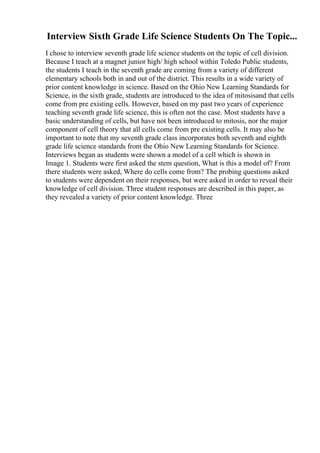 Interview Sixth Grade Life Science Students On The Topic...
I chose to interview seventh grade life science students on the topic of cell division.
Because I teach at a magnet junior high/ high school within Toledo Public students,
the students I teach in the seventh grade are coming from a variety of different
elementary schools both in and out of the district. This results in a wide variety of
prior content knowledge in science. Based on the Ohio New Learning Standards for
Science, in the sixth grade, students are introduced to the idea of mitosisand that cells
come from pre existing cells. However, based on my past two years of experience
teaching seventh grade life science, this is often not the case. Most students have a
basic understanding of cells, but have not been introduced to mitosis, nor the major
component of cell theory that all cells come from pre existing cells. It may also be
important to note that my seventh grade class incorporates both seventh and eighth
grade life science standards from the Ohio New Learning Standards for Science.
Interviews began as students were shown a model of a cell which is shown in
Image 1. Students were first asked the stem question, What is this a model of? From
there students were asked, Where do cells come from? The probing questions asked
to students were dependent on their responses, but were asked in order to reveal their
knowledge of cell division. Three student responses are described in this paper, as
they revealed a variety of prior content knowledge. Three
 