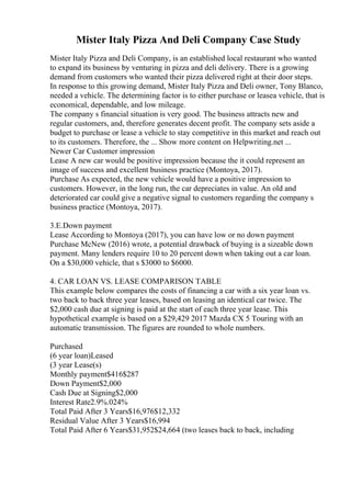 Mister Italy Pizza And Deli Company Case Study
Mister Italy Pizza and Deli Company, is an established local restaurant who wanted
to expand its business by venturing in pizza and deli delivery. There is a growing
demand from customers who wanted their pizza delivered right at their door steps.
In response to this growing demand, Mister Italy Pizza and Deli owner, Tony Blanco,
needed a vehicle. The determining factor is to either purchase or leasea vehicle, that is
economical, dependable, and low mileage.
The company s financial situation is very good. The business attracts new and
regular customers, and, therefore generates decent profit. The company sets aside a
budget to purchase or lease a vehicle to stay competitive in this market and reach out
to its customers. Therefore, the ... Show more content on Helpwriting.net ...
Newer Car Customer impression
Lease A new car would be positive impression because the it could represent an
image of success and excellent business practice (Montoya, 2017).
Purchase As expected, the new vehicle would have a positive impression to
customers. However, in the long run, the car depreciates in value. An old and
deteriorated car could give a negative signal to customers regarding the company s
business practice (Montoya, 2017).
3.E.Down payment
Lease According to Montoya (2017), you can have low or no down payment
Purchase McNew (2016) wrote, a potential drawback of buying is a sizeable down
payment. Many lenders require 10 to 20 percent down when taking out a car loan.
On a $30,000 vehicle, that s $3000 to $6000.
4. CAR LOAN VS. LEASE COMPARISON TABLE
This example below compares the costs of financing a car with a six year loan vs.
two back to back three year leases, based on leasing an identical car twice. The
$2,000 cash due at signing is paid at the start of each three year lease. This
hypothetical example is based on a $29,429 2017 Mazda CX 5 Touring with an
automatic transmission. The figures are rounded to whole numbers.
Purchased
(6 year loan)Leased
(3 year Lease(s)
Monthly payment$416$287
Down Payment$2,000
Cash Due at Signing$2,000
Interest Rate2.9%.024%
Total Paid After 3 Years$16,976$12,332
Residual Value After 3 Years$16,994
Total Paid After 6 Years$31,952$24,664 (two leases back to back, including
 