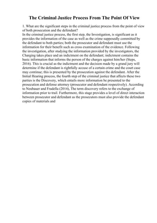 The Criminal Justice Process From The Point Of View
1. What are the significant steps in the criminal justice process from the point of view
of both prosecution and the defendant?
In the criminal justice process, the first step, the Investigation, is significant as it
provides the information of the case as well as the crime supposedly committed by
the defendant to both parties; both the prosecutor and defendant must use the
information for their benefit such as cross examination of the evidence. Following
the investigation, after studying the information provided by the investigators, the
Charging takes place and an indictment on the defendant; indictment contains the
basic information that informs the person of the charges against him/her (Steps,
2016). This is crucial as the indictment and the decision made by a grand jury will
determine if the defendant is rightfully accuse of a certain crime and the court case
may continue; this is presented by the prosecution against the defendant. After the
Initial Hearing process, the fourth step of the criminal justice that affects these two
parties is the Discovery, which entails more information be presented to the
prosecution and defense attorney (prosecutor and defendant respectively). According
to Neubauer and Fradella (2014), The term discovery refers to the exchange of
information prior to trail. Furthermore, this stage provides a level of direct interaction
between prosecutor and defendant as the prosecutors must also provide the defendant
copies of materials and
 