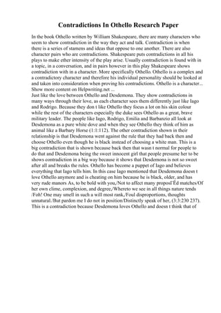 Contradictions In Othello Research Paper
In the book Othello written by William Shakespeare, there are many characters who
seem to show contradiction in the way they act and talk. Contradiction is when
there is a series of stamens and ideas that oppose to one another. There are also
character pairs who are contradictions. Shakespeare puts contradictions in all his
plays to make ether intensity of the play arise. Usually contradiction is found with in
a topic, in a conversation, and in pairs however in this play Shakespeare shows
contradiction with in a character. More specifically Othello. Othello is a complex and
a contradictory character and therefore his individual personality should be looked at
and taken into consideration when proving his contradictions. Othello is a character...
Show more content on Helpwriting.net ...
Just like the love between Othello and Desdemona. They show contradictions in
many ways through their love, as each character sees them differently just like Iago
and Rodrigo. Because they don t like Othello they focus a lot on his skin colour
while the rest of the characters especially the duke sees Othello as a great, brave
military leader. The people like Iago, Rodrigo, Emilia and Barbanzio all look at
Desdemona as a pure white dove and when they see Othello they think of him as
animal like a Barbary Horse (1:1:112). The other contradiction shown in their
relationship is that Desdemona went against the rule that they had back then and
choose Othello even though he is black instead of choosing a white man. This is a
big contradiction that is shown because back then that wasn t normal for people to
do that and Desdemona being the sweet innocent girl that people presume her to be
shows contradiction in a big way because it shows that Desdemona is not so sweet
after all and breaks the rules. Othello has become a puppet of Iago and believes
everything that Iago tells him. In this case Iago mentioned that Desdemona doesn t
love Othello anymore and is cheating on him because he is black, older, and has
very rude manors As, to be bold with you,/Not to affect many proposГЁd matches/Of
her own clime, complexion, and degree,/Whereto we see in all things nature tends
/Foh! One may smell in such a will most rank,/Foul disproportions, thoughts
unnatural./But pardon me I do not in position/Distinctly speak of her, (3:3:230 237).
This is a contradiction because Desdemona loves Othello and doesn t think that of
 