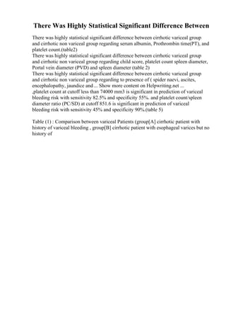 There Was Highly Statistical Significant Difference Between
There was highly statistical significant difference between cirrhotic variceal group
and cirrhotic non variceal group regarding serum albumin, Prothrombin time(PT), and
platelet count.(table2)
There was highly statistical significant difference between cirrhotic variceal group
and cirrhotic non variceal group regarding child score, platelet count spleen diameter,
Portal vein diameter (PVD) and spleen diameter (table 2)
There was highly statistical significant difference between cirrhotic variceal group
and cirrhotic non variceal group regarding to presence of ( spider naevi, ascites,
encephalopathy, jaundice and ... Show more content on Helpwriting.net ...
,platelet count at cutoff less than 74000 mm3 is significant in prediction of variceal
bleeding risk with sensitivity 82.5% and specificity 55%. and platelet count/spleen
diameter ratio (PC/SD) at cutoff 851.6 is significant in prediction of variceal
bleeding risk with sensitivity 45% and specificity 90%.(table 5)
Table (1) : Comparison between variceal Patients (group[A] cirrhotic patient with
history of variceal bleeding , group[B] cirrhotic patient with esophageal varices but no
history of
 