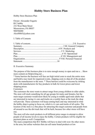 Hobby Store Business Plan
Hobby Store Business Plan
Owner: Alexander Engarto
R/C hobby
232 West Main Street
Moorestown, PA 08057
908596080
Alex08865@yahoo.com
I. Table of Contents
I. Table of contents...............................................................................2 II. Executive
Summary.............................................................................3 III. General Company
Description.................................................................4 IV. Products and
Services...........................................................................5 V. Marketing
Plan...................................................................................6 VI. Operational
Plan.................................................................................8 VII. Management and
Organization................................................................9 VIII. Personal Financial
Statement.................................................................10
II. Executive Summary
The purpose of this business plan is to raise enough money to open and run a ... Show
more content on Helpwriting.net ...
* Some barriers the business will face are high initial costs to stock the entire store
and build a race track for organized events, shipping costs to ship all of the product
from the manufacturer to the store. * These barriers could be overcome by striking
deals with manufacturers for buy products in bulk for lower prices and lower
shipping prices.
Customers
The customers the store wants to attract range from young children to older adults.
The store will stock something for all age groups for males and females, but the
main target customer would most likely be young to middle aged male adults that
are interested in racing r/c cars and trucks on a weekly basis at the track the shop
will provide. These customers will keep coming back and stay interested in what
the hobby shop is going to focus on, which is r/c cars and trucks of all scales. The
location of the store is a fine place for attracting this target customer and people from
all around to use the dirt track that will be built, because few other stores will have
one.
The store will also stock products in all different price ranges in attempt to allow
people of all income levels to enjoy the hobby. Certain products will be eligible for
payment plans as well. Competition
The main competition that R/C Hobby will have to deal with won t be other stores
in the area, but online websites that can sell name brand products at low
 