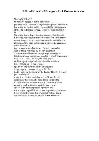 A Brief Note On Managers And Rescue Services
MANAGERS AND
responsible people in hotels and similar
premises have a number of requirements placed on them by
fire safety legislation and in response to the changing role
of the fire and rescue service.; Given the significant risk
to
life safety from a fire within these types of buildings, it
is not uncommon for fire and rescue services to undertake
routine inspections, to ensure that suitable and sufficient
provisions have been put in place to protect the occupants
from the threat of
fire. Anyone who subscribes to fire safety newsletters
such as those published by the Fire Protection
Association will be aware of regular prosecutions of
hotel owners and numerous examples in which devastating
fires have occurred. In fact, the news pages
of this magazine regularly carry headlines such as
Hotel boss jailed for fire offences ,
Spa resort fire uncovers safety failings and
Judge imposes London s biggest fire fine
(in this case, on the owner of the Radnor Hotel).; It is not
just the financial
costs of not having a suitable and sufficient fire risk
assessment that should be considered, but also the
reputational implications of a prosecution or fire that
cannot be underestimated most fire and rescue
service websites will publish reports of any
enforcement or prohibition notices imposed on businesses.
It is worse still when a fire breaks out that has tragic
consequences, such as in the case of the Penhallow
 