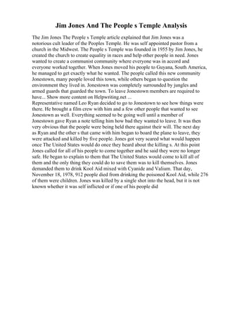 Jim Jones And The People s Temple Analysis
The Jim Jones The People s Temple article explained that Jim Jones was a
notorious cult leader of the Peoples Temple. He was self appointed pastor from a
church in the Midwest. The People s Temple was founded in 1955 by Jim Jones, he
created the church to create equality in races and help other people in need. Jones
wanted to create a communist community where everyone was in accord and
everyone worked together. When Jones moved his people to Guyana, South America,
he managed to get exactly what he wanted. The people called this new community
Jonestown, many people loved this town, while others began to question the
environment they lived in. Jonestown was completely surrounded by jungles and
armed guards that guarded the town. To leave Jonestown members are required to
have... Show more content on Helpwriting.net ...
Representative named Leo Ryan decided to go to Jonestown to see how things were
there. He brought a film crew with him and a few other people that wanted to see
Jonestown as well. Everything seemed to be going well until a member of
Jonestown gave Ryan a note telling him how bad they wanted to leave. It was then
very obvious that the people were being held there against their will. The next day
as Ryan and the other s that came with him began to board the plane to leave, they
were attacked and killed by five people. Jones got very scared what would happen
once The United States would do once they heard about the killing s. At this point
Jones called for all of his people to come together and he said they were no longer
safe. He began to explain to them that The United States would come to kill all of
them and the only thing they could do to save them was to kill themselves. Jones
demanded them to drink Kool Aid mixed with Cyanide and Valium. That day,
November 18, 1978, 912 people died from drinking the poisoned Kool Aid, while 276
of them were children. Jones was killed by a single shot into the head, but it is not
known whether it was self inflicted or if one of his people did
 