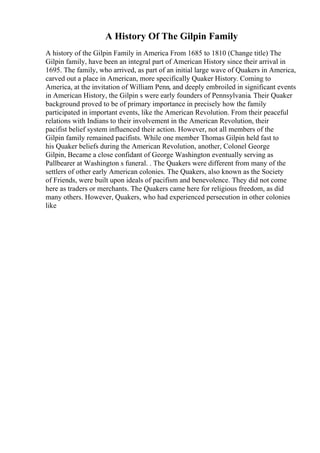 A History Of The Gilpin Family
A history of the Gilpin Family in America From 1685 to 1810 (Change title) The
Gilpin family, have been an integral part of American History since their arrival in
1695. The family, who arrived, as part of an initial large wave of Quakers in America,
carved out a place in American, more specifically Quaker History. Coming to
America, at the invitation of William Penn, and deeply embroiled in significant events
in American History, the Gilpin s were early founders of Pennsylvania. Their Quaker
background proved to be of primary importance in precisely how the family
participated in important events, like the American Revolution. From their peaceful
relations with Indians to their involvement in the American Revolution, their
pacifist belief system influenced their action. However, not all members of the
Gilpin family remained pacifists. While one member Thomas Gilpin held fast to
his Quaker beliefs during the American Revolution, another, Colonel George
Gilpin, Became a close confidant of George Washington eventually serving as
Pallbearer at Washington s funeral. . The Quakers were different from many of the
settlers of other early American colonies. The Quakers, also known as the Society
of Friends, were built upon ideals of pacifism and benevolence. They did not come
here as traders or merchants. The Quakers came here for religious freedom, as did
many others. However, Quakers, who had experienced persecution in other colonies
like
 