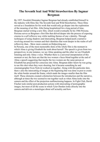 The Seventh Seal And Wild Strawberriess By Ingmar
Bergman
By 1957, Swedish filmmaker Ingmar Bergman had already established himself in
the industry with films like The Seventh Seal and Wild Strawberries. These films
served as a foundation for his work that would only go deeper into the exploration
of the meaning of art film. After being hospitalized for a long period of time,
Bergman started writing a new film, which would eventually be his 1966 Persona.
Persona serves as Bergman s first film that delved deeper into the process of exposing
cinema in a self reflexive way while tackling themes of one s identity. Through
techniques of using shadows and intercutting, Bergman helped push a narrative
revolving around two women and their identities that went deeper in the realm of self
reflexivity than... Show more content on Helpwriting.net ...
In Persona, one of the most memorable shots of the whole film is the moment in
which Alma is giving Elisabeth the truth about herself. The speech is given from two
perspectives; in one instance, we see Alma speaking and the other we see Elisabeth
listening and only Alma s voice. Whether there is a universal interpretation of this
moment or not, the facts are that the two women s faces blend together at the end of
Alma s speech suggesting that maybe the two women are the same person or
Elisabeth has projected her conscious into Alma. Bergman didn t know he was going
to use this shot when they were shooting, but it became something he and
cinematographer Sven Nykvist worked on together. Along with this particular shot,
there s also the intercutting of images at the beginning that was done in post to create
the white border around the frame, which made the images smaller than the film
itself. These elements created a distinction between the introduction and the narrative,
although at times the two seemed to run together such as when Alma looks into the
camera and the effect of the projection malfunctioning happens. In Fight Club, David
Fincher took similar post production actions with intercutting of pornographic
images, but most of all the scene in which Tyler Durden looks directly into the
camera and delivers a monologue about self actuality and how
 
