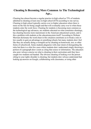 Cheating Is Becoming More Common As The Technological
Age...
Cheating has almost become a regular practice in high school as 75% of students
admitted to cheating at least once in high school (ETS) according to one survey.
Cheating in high school typically carries over to higher education where there is
more on the line for being caught and that will eventually carry over to when these
students enter the work force. Cheating for students is becoming more common as
the technological age advances, are students educated on what constitutes cheatings,
has cheating become more mainstream in the American educational system, and is
this a problem with students or the educationsystem itself? According to Webster
Merriam dictionary the word cheat in this situation constitutes as to break a rule or
law usually to gain an advantage at something (cheat), but many students don t feel
like they are actually doing a wrongful act by cheating on homework, test, or other
forms of schoolwork. Some students plagiarize with clear intent of disregarding the
rules but there is a slim few cases where students don t understand simply throwing a
portion of a paragraph don t count as citing that source or information. The educators
also aren t always concise on what is cheating in their curriculum until they have
caught two students red handed. The obvious cheating of looking over the person
sitting to your rights shoulder is cheating, but students don t always understand that
looking up answers on Google, collaborating with classmates, or using other
 