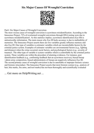 Six Major Causes Of Wrongful Conviction
Part1: Six Major Causes of Wrongful Conviction
The most vicious cause of wrongful conviction is eyewitness misidentification. According to the
Innocence Project, 72% of overturned wrongful convictions through DNA testing were due to
eyewitness misidentification1. As this statistics implies, eyewitness identification (Eye ID) is
untrustworthy information. The main reason why Eye ID lacks accuracy is due to malleability of
memories. The Innocence Project asserts there are two variables greatly influence memory and
also Eye ID. One type of variables is estimator variables which are incontrollable factors by the
criminal justice system. Examples of estimator variables are environmental factors (e.g., lighting
and distance) when the crime occurred, racial factors, and psychological factors (e.g., severity of
trauma)1. The other type of variable is system variables which is controllable by the criminal justice
system. These variables are within the procedure of attaining evidences. For instance, post
identification feedback (e.g., confirming feedback that an eyewitness receives), biased lineup
/ photo array composition, biased administrators of lineup can negatively influences Eye ID.
The second primary cause of wrongful conviction is due to unreliable or improper forensic science
and forensic misconduct. The Innocence Project asserts that most forensic science (e.g., analysis of
hair, bite marks, fire arms, and tool marks) has not been thoroughly and scientifically evaluated
... Get more on HelpWriting.net ...
 