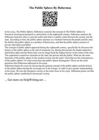 The Public Sphere By Habermas
In his essay, The Public Sphere, Habermas examines the concept of The Public Sphere in
historical sociological perspective, particularly in the eighteenth century. Habermas analyzes the
difference between what is a private realm and what is a public realm between the society and the
state. According to him, the public sphere operates as a mediator between the people and the state.
He defines the public sphere as a product of democracy, and that the public sphere consists of
private individual assembled.
The concept of public sphere appeared during the eighteenth century, specifically he discusses the
history of the public sphere at the end of monarchy era. During this period, the feudal authorities
had broken apart and the third estate was no longer hold the highest power in the realm of the state.
This separation created two elements in the state; the private and the public. What are the main
functions of the public sphere in the modern society and the state? And what are the consequences
of the public sphere? To what extent does the public sphere disintegrate? These are the main
questions that Habermas addressed in his essay.
Habermas begins his essay by discussing the general concept of the public sphere and the history
of the public sphere during the sovereign era in the Europe, in order to give greater understanding
in his essay. He uses the bourgeois society as the main focus in his essay. Habermas points out that
the public sphere established a democratic society
... Get more on HelpWriting.net ...
 