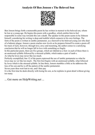 Analysis Of Ben Jonson s The Beloved Son
Ben Jonson brings forth a memorable poem he has written in memoir to his beloved son, whom
he lost at a young age. He begins this poem with a goodbye, which entitles him to feel
responsible in some way towards this son s death. The speaker in this poem seems to be Johnson
himself, considering his writing is deep and truthful which connects to his own feelings. The
form of the poem is written in iambic pentameter, as a farewell to his beloved young son who died
of a bubonic plague. Jonson s poem reaches new levels as he prepares himself to create a poem off
his track of style, however, through love, envy and mourning, the author comes to a satisfying
conclusion that he will no longer fall in love with something so fragile.
In this particular poem, there are five groups, which are labeled as a foot: in each of these there is
an unstressed syllable followed by a stressed syllable, which makes a pair of iamb s.
As what he loves may never like too much.
Perfectly exemplified, line 12 of the poem expressed the use of iambic pentameter as what he
loves may ne ver like too much . The first foot begins with an unstressed syllable, what followed
by loves which is the stressed syllable. In line three, Jonson stumbles a little as he addresses the
loss of his son and he is off the pattern of the iambic pentameter.
Seven years thou wert lent to me, and I thee pay
It is the first time he deals directly with losing his son, as he explains in great detail without giving
too many
... Get more on HelpWriting.net ...
 