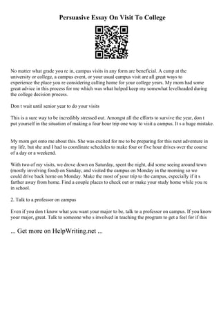 Persuasive Essay On Visit To College
No matter what grade you re in, campus visits in any form are beneficial. A camp at the
university or college, a campus event, or your usual campus visit are all great ways to
experience the place you re considering calling home for your college years. My mom had some
great advice in this process for me which was what helped keep my somewhat levelheaded during
the college decision process.
Don t wait until senior year to do your visits
This is a sure way to be incredibly stressed out. Amongst all the efforts to survive the year, don t
put yourself in the situation of making a four hour trip one way to visit a campus. It s a huge mistake.
My mom got onto me about this. She was excited for me to be preparing for this next adventure in
my life, but she and I had to coordinate schedules to make four or five hour drives over the course
of a day or a weekend.
With two of my visits, we drove down on Saturday, spent the night, did some seeing around town
(mostly involving food) on Sunday, and visited the campus on Monday in the morning so we
could drive back home on Monday. Make the most of your trip to the campus, especially if it s
farther away from home. Find a couple places to check out or make your study home while you re
in school.
2. Talk to a professor on campus
Even if you don t know what you want your major to be, talk to a professor on campus. If you know
your major, great. Talk to someone who s involved in teaching the program to get a feel for if this
... Get more on HelpWriting.net ...
 