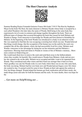 The Host Character Analysis
Summer Reading Project Fernanda Gutierrez Franco 9th Grade 7/10/15 The Host by Stephenie
Meyer In the book The Host, the main character is Melanie Stryder whose body is occupied by a
soul called Wanderer who later takes the name of Wanda. Both being in the same body they
experienced a lot of events in common and change together throughout the book. There are
different types of changes that occurred throughout the book that caused for both Melanie and
Wanda to change. From innocence to knowledge for Wanda and from distrust to friendship for
Melanie. In the beginning of the book Wanda was introduced to a body in an unknown world.
She was surprised to find that she was occupying a resisting host which was rare. Wanda believed
that things would change, that the occupation of the human race on the earth by the souls was
complete like all the other planets, where she had successfully lived for a time. Melanie used
Wanda s innocence to her advantage by letting her see her memories and feel Melanie s
experiences. Showing Jared and Jamie to Wanda in visions or bits of Melanie s memory... Show
more content on Helpwriting.net ...
She would teach them how to remove the souls and send them away to the farthest planets
where they wouldn t be harmful. Doc would remove Wanda from Melanie s body and not save
her she wanted to die on the table. Melanie never accepted and didn t want to be separated from
Wanda. They considered each other sisters and their bond was stronger than it had ever been.
There goodbye was sad, but Wanda woke in a new body where there was no one who came back,
the body was dying. Melanie had her own body now and Wanda had just begun a new life where
she wanted to stay. It seemed weird for some to have Wanda on their side against the seekers at
first, but things changed. Wanda helped the humans get food, medication and all there needs, she
made things easier and safer for both the humans and the souls. No more deaths, there was hope for
the
... Get more on HelpWriting.net ...
 