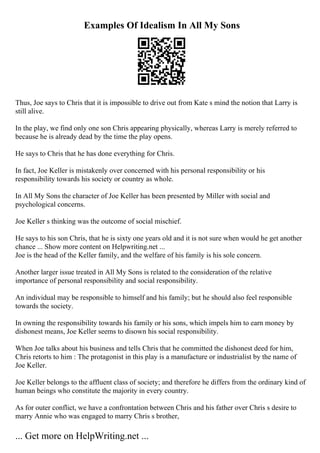 Examples Of Idealism In All My Sons
Thus, Joe says to Chris that it is impossible to drive out from Kate s mind the notion that Larry is
still alive.
In the play, we find only one son Chris appearing physically, whereas Larry is merely referred to
because he is already dead by the time the play opens.
He says to Chris that he has done everything for Chris.
In fact, Joe Keller is mistakenly over concerned with his personal responsibility or his
responsibility towards his society or country as whole.
In All My Sons the character of Joe Keller has been presented by Miller with social and
psychological concerns.
Joe Keller s thinking was the outcome of social mischief.
He says to his son Chris, that he is sixty one years old and it is not sure when would he get another
chance ... Show more content on Helpwriting.net ...
Joe is the head of the Keller family, and the welfare of his family is his sole concern.
Another larger issue treated in All My Sons is related to the consideration of the relative
importance of personal responsibility and social responsibility.
An individual may be responsible to himself and his family; but he should also feel responsible
towards the society.
In owning the responsibility towards his family or his sons, which impels him to earn money by
dishonest means, Joe Keller seems to disown his social responsibility.
When Joe talks about his business and tells Chris that he committed the dishonest deed for him,
Chris retorts to him : The protagonist in this play is a manufacture or industrialist by the name of
Joe Keller.
Joe Keller belongs to the affluent class of society; and therefore he differs from the ordinary kind of
human beings who constitute the majority in every country.
As for outer conflict, we have a confrontation between Chris and his father over Chris s desire to
marry Annie who was engaged to marry Chris s brother,
... Get more on HelpWriting.net ...
 
