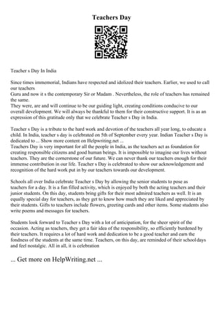 Teachers Day
Teacher s Day In India
Since times immemorial, Indians have respected and idolized their teachers. Earlier, we used to call
our teachers
Guru and now it s the contemporary Sir or Madam . Nevertheless, the role of teachers has remained
the same.
They were, are and will continue to be our guiding light, creating conditions conducive to our
overall development. We will always be thankful to them for their constructive support. It is as an
expression of this gratitude only that we celebrate Teacher s Day in India.
Teacher s Day is a tribute to the hard work and devotion of the teachers all year long, to educate a
child. In India, teacher s day is celebrated on 5th of September every year. Indian Teacher s Day is
dedicated to ... Show more content on Helpwriting.net ...
Teachers Day is very important for all the people in India, as the teachers act as foundation for
creating responsible citizens and good human beings. It is impossible to imagine our lives without
teachers. They are the cornerstone of our future. We can never thank our teachers enough for their
immense contribution in our life. Teacher s Day is celebrated to show our acknowledgement and
recognition of the hard work put in by our teachers towards our development.
Schools all over India celebrate Teacher s Day by allowing the senior students to pose as
teachers for a day. It is a fun filled activity, which is enjoyed by both the acting teachers and their
junior students. On this day, students bring gifts for their most admired teachers as well. It is an
equally special day for teachers, as they get to know how much they are liked and appreciated by
their students. Gifts to teachers include flowers, greeting cards and other items. Some students also
write poems and messages for teachers.
Students look forward to Teacher s Day with a lot of anticipation, for the sheer spirit of the
occasion. Acting as teachers, they get a fair idea of the responsibility, so efficiently burdened by
their teachers. It requires a lot of hard work and dedication to be a good teacher and earn the
fondness of the students at the same time. Teachers, on this day, are reminded of their schooldays
and feel nostalgic. All in all, it is celebration
... Get more on HelpWriting.net ...
 