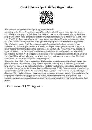 Good Relationships At Gallup Organization
How valuable are good relationships in my organizational?
According to the Gallup Organization, people who have a best friend at work are seven times
more likely to be engaged in their jobs. And it doesn t have to be a best friend: Gallup found that
people who simply had a good friend in the workplace are more likely to be satisfied (Mind Tools
Ltd, 1996 2016). I can remember when I came aboard as Assistant Director in our organization,
one of my mentor s strongest words were, get to know people and let them know who you are.
First of all, there were a few I did not care to get to know, but for business purposes it was
important. My company purchased a new washer and dryer, but the person installed it, forget to
remove the screws that held down the drum inside the washer. The two devices were stacked on
top of each other. I ran the washer without taking out the screws and the dryer that was on top,
had fell onto the floor. Well, someone took a picture of the incident causing me to almost get fired.
Lucky me! I had a friend who was a co worker that stood up for me as saved my job. The place
where I am ... Show more content on Helpwriting.net ...
Respect is a key value of our organization. It is important to treat everyone equal and respect their
perspectives and opinions even if they stink as a person. Building trust is another key value that I
have observed that help me build relationships. Trust represents mutual support and an investment
in the relationship (society for Human Resource Management, 2011). Communication is another key
value in building relationships. As an assistant director, if don t communicate people will forget
about me. They might think that I have something against them or don t want to be around them. By
keeping the communicating open ideas are shared, relationships between managers and non
managers can continue to develop and improve. People understanding of your expectation and there
are not
... Get more on HelpWriting.net ...
 