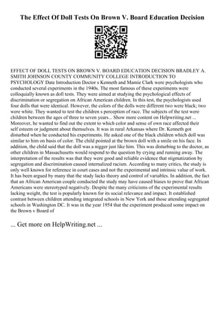 The Effect Of Doll Tests On Brown V. Board Education Decision
EFFECT OF DOLL TESTS ON BROWN V. BOARD EDUCATION DECISION BRADLEY A.
SMITH JOHNSON COUNTY COMMUNITY COLLEGE INTRODUCTION TO
PSYCHOLOGY Date Introduction Doctor s Kenneth and Mamie Clark were psychologists who
conducted several experiments in the 1940s. The most famous of these experiments were
colloquially known as doll tests. They were aimed at studying the psychological effects of
discrimination or segregation on African American children. In this test, the psychologists used
four dolls that were identical. However, the colors of the dolls were different two were black; two
were white. They wanted to test the children s perception of race. The subjects of the test were
children between the ages of three to seven years... Show more content on Helpwriting.net ...
Moreover, he wanted to find out the extent to which color and sense of own race affected their
self esteem or judgment about themselves. It was in rural Arkansas where Dr. Kenneth got
disturbed when he conducted his experiments. He asked one of the black children which doll was
similar to him on basis of color. The child pointed at the brown doll with a smile on his face. In
addition, the child said that the doll was a nigger just like him. This was disturbing to the doctor, as
other children in Massachusetts would respond to the question by crying and running away. The
interpretation of the results was that they were good and reliable evidence that stigmatization by
segregation and discrimination caused internalized racism. According to many critics, the study is
only well known for reference in court cases and not the experimental and intrinsic value of work.
It has been argued by many that the study lacks theory and control of variables. In addition, the fact
that an African American couple conducted the study may have caused biases to prove that African
Americans were stereotyped negatively. Despite the many criticisms of the experimental results
lacking weight, the test is popularly known for its social relevance and impact. It established
contrast between children attending integrated schools in New York and those attending segregated
schools in Washington DC. It was in the year 1954 that the experiment produced some impact on
the Brown v Board of
... Get more on HelpWriting.net ...
 