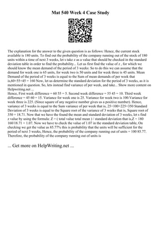 Mat 540 Week 4 Case Study
The explanation for the answer to the given question is as follows: Hence, the current stock
available is 180 units. To find out the probability of the company running out of the stock of 180
units within a time of next 3 weeks, let s take z as a value that should be checked in the standard
deviation table in order to find the probability... Let us first find the value of z , for which we
should know the mean demand of the period of 3 weeks: So to do this we can assume that the
demand for week one is 65 units, for week two is 50 units and for week three is 45 units. Mean
Demand of the period of 3 weeks is equal to the Sum of mean demands of per week that
is,60+55+45 = 160 Now, let us determine the standard deviation for the period of 3 weeks, as it is
mentioned in question. So, lets instead find variance of per week, and take... Show more content on
Helpwriting.net ...
Hence, First week difference = 60 55 = 5. Second week difference = 55 45 = 10. Third week
difference = 45 60 = 15. Variance for week one is 25. Variance for week two is 100.Variance for
week three is 225. (Since square of any negative number gives us a positive number). Hence,
variance of 3 weeks is equal to the Sum variance of per week that is, 25+100+225=350 Standard
Deviation of 3 weeks is equal to the Square root of the variance of 3 weeks that is, Square root of
350 = 18.71. Now that we have the found the mean and standard deviation of 3 weeks, let s find
z value by using the formula: Z = ( total value total mean ) / standard deviation that is,Z = 180
160/18.71 = 1.07. Now we have to check the value of 1.07 in the standard deviation table, On
checking we get the value as 85.77% this is probability that the units will be sufficient for the
period of next 3 weeks, Hence, the probability of the company running out of units = 100 85.77.
Therefore, the probability of the company running out of units is
... Get more on HelpWriting.net ...
 