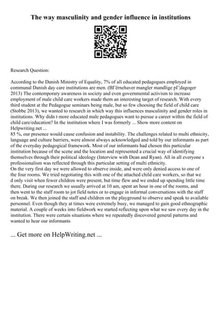The way masculinity and gender influence in institutions
Research Question:
According to the Danish Ministry of Equality, 7% of all educated pedagogues employed in
communal Danish day care institutions are men. (BГёrnehaver mangler mandlige pГ¦dagoger
2013) The contemporary awareness in society and even governmental activism to increase
employment of male child care workers made them an interesting target of research. With every
third student at the Pedagogue seminars being male, but so few choosing the field of child care
(Stobbe 2013), we wanted to research in which way this influences masculinity and gender roles in
institutions. Why didn t more educated male pedagogues want to pursue a career within the field of
child care/education? In the institution where I was formerly ... Show more content on
Helpwriting.net ...
85 %, our presence would cause confusion and instability. The challenges related to multi ethnicity,
language and culture barriers, were almost always acknowledged and told by our informants as part
of the everyday pedagogical framework. Most of our informants had chosen this particular
institution because of the scene and the location and represented a crucial way of identifying
themselves through their political ideology (Interview with Dean and Ryan). All in all everyone s
professionalism was reflected through this particular setting of multi ethnicity.
On the very first day we were allowed to observe inside, and were only denied access to one of
the four rooms. We tried negotiating this with one of the attached child care workers, so that we
d only visit when fewer children were present, but time flew and we ended up spending little time
there. During our research we usually arrived at 10 am, spent an hour in one of the rooms, and
then went to the staff room to jot field notes or to engage in informal conversations with the staff
on break. We then joined the staff and children on the playground to observe and speak to available
personnel. Even though they at times were extremely busy, we managed to gain good ethnographic
material. A couple of weeks into fieldwork we started reflecting upon what we saw every day in the
institution. There were certain situations where we repeatedly discovered general patterns and
wanted to hear our informants
... Get more on HelpWriting.net ...
 