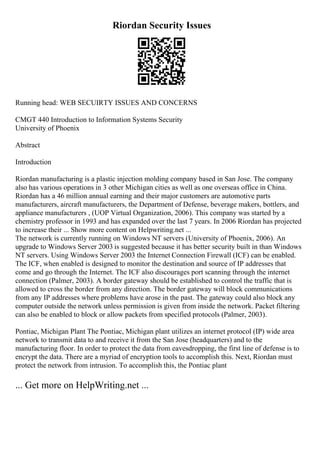 Riordan Security Issues
Running head: WEB SECUIRTY ISSUES AND CONCERNS
CMGT 440 Introduction to Information Systems Security
University of Phoenix
Abstract
Introduction
Riordan manufacturing is a plastic injection molding company based in San Jose. The company
also has various operations in 3 other Michigan cities as well as one overseas office in China.
Riordan has a 46 million annual earning and their major customers are automotive parts
manufacturers, aircraft manufacturers, the Department of Defense, beverage makers, bottlers, and
appliance manufacturers , (UOP Virtual Organization, 2006). This company was started by a
chemistry professor in 1993 and has expanded over the last 7 years. In 2006 Riordan has projected
to increase their ... Show more content on Helpwriting.net ...
The network is currently running on Windows NT servers (University of Phoenix, 2006). An
upgrade to Windows Server 2003 is suggested because it has better security built in than Windows
NT servers. Using Windows Server 2003 the Internet Connection Firewall (ICF) can be enabled.
The ICF, when enabled is designed to monitor the destination and source of IP addresses that
come and go through the Internet. The ICF also discourages port scanning through the internet
connection (Palmer, 2003). A border gateway should be established to control the traffic that is
allowed to cross the border from any direction. The border gateway will block communications
from any IP addresses where problems have arose in the past. The gateway could also block any
computer outside the network unless permission is given from inside the network. Packet filtering
can also be enabled to block or allow packets from specified protocols (Palmer, 2003).
Pontiac, Michigan Plant The Pontiac, Michigan plant utilizes an internet protocol (IP) wide area
network to transmit data to and receive it from the San Jose (headquarters) and to the
manufacturing floor. In order to protect the data from eavesdropping, the first line of defense is to
encrypt the data. There are a myriad of encryption tools to accomplish this. Next, Riordan must
protect the network from intrusion. To accomplish this, the Pontiac plant
... Get more on HelpWriting.net ...
 