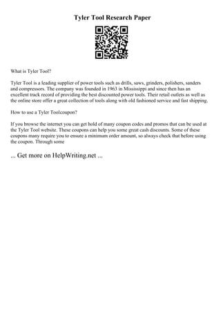 Tyler Tool Research Paper
What is Tyler Tool?
Tyler Tool is a leading supplier of power tools such as drills, saws, grinders, polishers, sanders
and compressors. The company was founded in 1963 in Mississippi and since then has an
excellent track record of providing the best discounted power tools. Their retail outlets as well as
the online store offer a great collection of tools along with old fashioned service and fast shipping.
How to use a Tyler Toolcoupon?
If you browse the internet you can get hold of many coupon codes and promos that can be used at
the Tyler Tool website. These coupons can help you some great cash discounts. Some of these
coupons many require you to ensure a minimum order amount, so always check that before using
the coupon. Through some
... Get more on HelpWriting.net ...
 