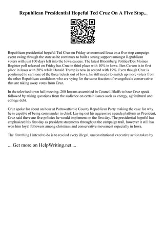 Republican Presidential Hopeful Ted Cruz On A Five Stop...
Republican presidential hopeful Ted Cruz on Friday crisscrossed Iowa on a five stop campaign
event swing through the state as he continues to built a strong support amongst Republican
voters with just 100 days left into the Iowa caucus. The latest Bloomberg Politics/Des Moines
Register poll released on Friday has Cruz in third place with 10% in Iowa. Ben Carson is in first
place in Iowa with 28% while Donald Trump is now in second with 19%. Even though Cruz is
positioned to earn one of the three tickets out of Iowa, he still needs to snatch up more voters from
the other Republican candidates who are vying for the same fraction of evangelicals conservative
that are taking away votes from Cruz.
In the televised town hall meeting, 200 Iowans assembled in Council Bluffs to hear Cruz speak
followed by taking questions from the audience on certain issues such as energy, agricultural and
college debt.
Cruz spoke for about an hour at Pottawattamie County Republican Party making the case for why
he is capable of being commander in chief. Laying out his aggressive agenda platform as President,
Cruz said there are five policies he would implement on the first day. The presidential hopeful has
emphasized his first day as president statements throughout the campaign trail, however it still has
won him loyal followers among christians and conservative movement especially in Iowa.
The first thing I intend to do is to rescind every illegal, unconstitutional executive action taken by
... Get more on HelpWriting.net ...
 