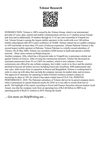 Telenor Research
INTRODUCTION: Telenor is 100% owned by the Telenor Group, which is an international
provider of voice, data, content and mobile communication services in 11 markets across Europe
and Asia and in additionally 19 markets through its 31.67 per cent ownership in VimpelCom
Ltd. Telenor Group is among the largest mobile operators in the world with over 140 million
mobile subscriptions (Q4 2011) and a workforce of 30,000. Telenor started out as a public company
in 1855 and builds on more than 155 years of telecom experience. Telenor Pakistan Telenor is the
second largest mobile operator in Pakistan. Telenor Pakistan is a wholly owned subsidiary of
Telenor. On 26 May 2004, Telenor was awarded a GSM licence to build and operate a mobile
network... Show more content on Helpwriting.net ...
Another company, Alfa, which has a 44 percent stake in VimpelCom, is pursuing a similar suit
against Telenor in Geneva. After revising the commission structure, Telenor has decreased its
easyload commissions from 3% to 2.80% for retailers, which is now industry s lowest
commission rate offered by any cellular company, but it didn t work in its favor and the retailers
declared to boycott all telenor services including EasyLoad, EasyPaisa, SIM replacements and
new sales. After losses from its operation in Russia and Bangladesh, Telenor is working hard in
order to come up with ideas that can help the company increase its market share and revenues.
The approval of clearance for operating in India (Unitech wireless) created a chance of
increasing its share to 74% for which it has taken a bank loan of US $ 2 bn. POSITIVE
PERFORMANCE: 2010: The Pakistani subsidiary of Telenor did not let its parent company down
when it announced its annual financial results for 2010, as it was able to switch from loss to
profit. The highlight of the report, according to Invest and Finance Securities telecom analyst Ayub
Ansari, was that the company went from an operating loss of Rs3.46 billion in 2009 to an
operating profit of Rs28.21 million in 2010. During the fourth
... Get more on HelpWriting.net ...
 