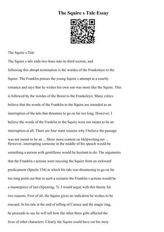 The Squire s Tale Essay
The Squire s Tale
The Squire s tale ends two lines into its third section, and
following this abrupt termination is the wordes of the Frankeleyn to the
Squier. The Franklin praises the young Squire s attempt at a courtly
romance and says that he wishes his own son was more like the Squire. This
is followed by the wordes of the Hoost to the Frankeleyn. Many critics
believe that the words of the Franklin to the Squire are intended as an
interruption of the tale that threatens to go on far too long. However, I
believe the words of the Franklin to the Squire were not meant to be an
interruption at all. There are four main reasons why I believe the passage
was not meant to be an ... Show more content on Helpwriting.net ...
However, interrupting someone in the middle of his speech would be
something a person with gentillesse would be hesitant to do. The arguments
that the Franklin s actions were rescuing the Squire from an awkward
predicament (Specht 154) in which his tale was threatening to go on far
too long point out that in such a scenario the Franklin s actions would be
a masterpiece of tact (Spearing, 7). I would argue with this theory for
two reasons. First of all, the Squire gives no indication he wishes to be
rescued. In his tale at the end of telling of Canace and the magic ring,
he proceeds to say he will tell how the other three gifts affected the
lives of other characters. Clearly the Squire could have cut his story
 