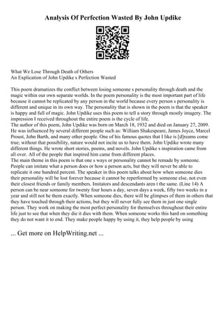 Analysis Of Perfection Wasted By John Updike
What We Lose Through Death of Others
An Explication of John Updike s Perfection Wasted
This poem dramatizes the conflict between losing someone s personality through death and the
magic within our own separate worlds. In the poem personality is the most important part of life
because it cannot be replicated by any person in the world because every person s personality is
different and unique in its own way. The personality that is shown in the poem is that the speaker
is happy and full of magic. John Updike uses this poem to tell a story through mostly imagery. The
impression I received throughout the entire poem is the cycle of life.
The author of this poem, John Updike was born on March 18, 1932 and died on January 27, 2009.
He was influenced by several different people such as: William Shakespeare, James Joyce, Marcel
Proust, John Barth, and many other people. One of his famous quotes that I like is [d]reams come
true; without that possibility, nature would not incite us to have them. John Updike wrote many
different things. He wrote short stories, poems, and novels. John Updike s inspiration came from
all over. All of the people that inspired him came from different places.
The main theme in this poem is that one s ways or personality cannot be remade by someone.
People can imitate what a person does or how a person acts, but they will never be able to
replicate it one hundred percent. The speaker in this poem talks about how when someone dies
their personality will be lost forever because it cannot be reperformed by someone else, not even
their closest friends or family members. Imitators and descendants aren t the same. (Line 14) A
person can be near someone for twenty four hours a day, seven days a week, fifty two weeks in a
year and still not be them exactly. When someone dies, there will be glimpses of them in others that
they have touched through their actions, but they will never fully see them in just one single
person. They work on making the most perfect personality for themselves throughout their entire
life just to see that when they die it dies with them. When someone works this hard on something
they do not want it to end. They make people happy by using it, they help people by using
... Get more on HelpWriting.net ...
 