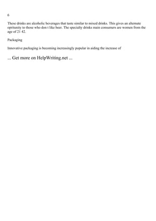 6
These drinks are alcoholic beverages that taste similar to mixed drinks. This gives an alternate
opritunity to those who don t like beer. The specialty drinks main consumers are women from the
age of 21 42.
Packaging
Innovative packaging is becoming increasingly popular in aiding the increase of
... Get more on HelpWriting.net ...
 