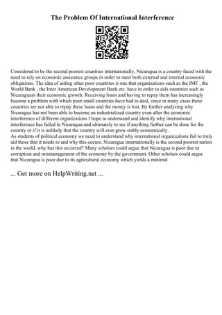 The Problem Of International Interference
Considered to be the second poorest countries internationally, Nicaragua is a country faced with the
need to rely on economic assistance groups in order to meet both external and internal economic
obligations. The idea of aiding other poor countries is one that organizations such as the IMF , the
World Bank , the Inter American Development Bank etc. have in order to aids countries such as
Nicaraguain their economic growth. Receiving loans and having to repay them has increasingly
become a problem with which poor small countries have had to deal, since in many cases these
countries are not able to repay these loans and the money is lost. By further analyzing why
Nicaragua has not been able to become an industrialized country even after the economic
interference of different organizations I hope to understand and identify why international
interference has failed in Nicaragua and ultimately to see if anything further can be done for the
country or if it is unlikely that the country will ever grow stably economically.
As students of political economy we need to understand why international organizations fail to truly
aid those that it needs to and why this occurs. Nicaragua internationally is the second poorest nation
in the world, why has this occurred? Many scholars could argue that Nicaragua is poor due to
corruption and mismanagement of the economy by the government. Other scholars could argue
that Nicaragua is poor due to its agricultural economy which yields a minimal
... Get more on HelpWriting.net ...
 