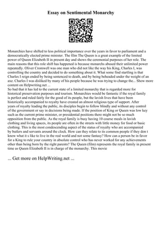 Essay on Sentimental Monarchy
Monarchies have shifted to less political importance over the years in favor to parliament and a
democratically elected prime minister. The film The Queen is a great example of the limited
power of Queen Elizabeth II in present day and shows the ceremonial purposes of her role. The
main reasons that this role shift has happened is because monarchs abused their unlimited power
repeatedly. Oliver Cromwell was one man who did not like the way his King, Charles I, was
controlling the country and decided to do something about it. What some find startling is that
Charles I reign ended by being sentenced to death, and by being beheaded under the weight of an
axe. Charles I was disliked by many of his people because he was trying to change the... Show more
content on Helpwriting.net ...
So bad that it has led to the current state of a limited monarchy that is regarded more for
historical preservation purposes and tourism. Monarchies would be fantastic if the royal family
is perfect and ruled fairly for the good of its people, but the lavish lives that have been
historically accompanied to royalty have created an almost religious type of support. After
years of royalty leading the public, its disciples begin to follow blindly and without any control
of the government or say in decisions being made. If the position of King or Queen was low key
such as the current prime minister, or presidential positions there might not be so much
opposition from the public. As the royal family is busy having 10 course meals in lavish
clothing and living spaces, its people are often in the streets with little money for food or basic
clothing. This is the most condescending aspect of the status of royalty who are accompanied
by butlers and servants around the clock. How can they relate to its common people if they don t
know what it s like to live in the real world and not some fantasy? How can a person be in favor
for a King to rule your country in absolute control who has never worked for any achievements
other than being born by the right parents? The Queen (film) represents the royal family in present
time as Queen Elizabeth II is in charge of the monarchy. This movie
... Get more on HelpWriting.net ...
 