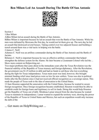 Ben Milam Led An Assault During The Battle Of San Antonio
Section 1
1.Ben Milam
A)Ben Milam led an assault during the Battle of San Antonio.
B)Ben Milam is important because he led an assault that won the Battle of San Antonio. While his
men were defeated by Mexicans the first day, he would not let them give up. The next day he led
an assault that destroyed several houses. Taking control over two adjacent houses and building a
trench around them was a vital tactic in helping win the battle.
2.James C. Neill
A)James C. Neill was an artillery commander during the Battle of San Antonio and the Battle of
Jacinto.
B)James C. Neill is important because he was an effective artillery commander that helped
strengthen the defense system for the Alamo. He later became a Lieutenant Colonel who led the ...
Show more content on Helpwriting.net ...
Two major problems that came about in the immediate years after the Texas Revolution was the
financial stability of the Republic of Texas treasury and foreign diplomacy. After the Revolution,
the government was $1.25 million in debt and had no funds to aid those who lost everything
during the fight for Texas independence. Texas main asset was land, however, this brought
minimal funding relief since land prices were so low for new settlers. Texas was also in political
limbo after the Revolution since it had not received official recognition as a sovereign nation. This
made the people of Texas rush to the idea of annexation to the United States.
13.Sam Houston supported the annexation with the United States, because he wanted to secure
foreign recognition. Once foreign recognition became established, Houston would then be able to
establish credit for foreign loans and legitimacy to sell its lands. Doing this would help Houston
get the Republic of Texas out of debt. Mirabeau Lamar strayed from the idea because he wanted
Texas to maintain its independence. Lamar wanted to expand the territory west, showing the power
of the Republic of Texas to United States and Mexico, but such an expedition would only increase
the debt of the
... Get more on HelpWriting.net ...
 