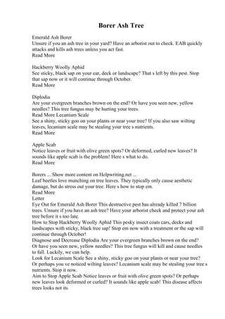 Borer Ash Tree
Emerald Ash Borer
Unsure if you an ash tree in your yard? Have an arborist out to check. EAB quickly
attacks and kills ash trees unless you act fast.
Read More
Hackberry Woolly Aphid
See sticky, black sap on your car, deck or landscape? That s left by this pest. Stop
that sap now or it will continue through October.
Read More
Diplodia
Are your evergreen branches brown on the end? Or have you seen new, yellow
needles? This tree fungus may be hurting your trees.
Read More Lecanium Scale
See a shiny, sticky goo on your plants or near your tree? If you also saw wilting
leaves, lecanium scale may be stealing your tree s nutrients.
Read More
Apple Scab
Notice leaves or fruit with olive green spots? Or deformed, curled new leaves? It
sounds like apple scab is the problem! Here s what to do.
Read More
Borers ... Show more content on Helpwriting.net ...
Leaf beetles love munching on tree leaves. They typically only cause aesthetic
damage, but do stress out your tree. Here s how to stop em.
Read More
Letter
Eye Out for Emerald Ash Borer This destructive pest has already killed 7 billion
trees. Unsure if you have an ash tree? Have your arborist check and protect your ash
tree before it s too late.
How to Stop Hackberry Woolly Aphid This pesky insect coats cars, decks and
landscapes with sticky, black tree sap! Stop em now with a treatment or the sap will
continue through October!
Diagnose and Decrease Diplodia Are your evergreen branches brown on the end?
Or have you seen new, yellow needles? This tree fungus will kill and cause needles
to fall. Luckily, we can help.
Look for Lecanium Scale See a shiny, sticky goo on your plants or near your tree?
Or perhaps you ve noticed wilting leaves? Lecanium scale may be stealing your tree s
nutrients. Stop it now.
Aim to Stop Apple Scab Notice leaves or fruit with olive green spots? Or perhaps
new leaves look deformed or curled? It sounds like apple scab! This disease affects
trees looks not its
 