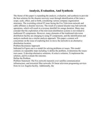 Analysis, Evaluation, And Synthesis
The theme of this paper is expanding the analysis, evaluation, and synthesis to provide
the best solution for the disaster recovery issue through identification of the issue s
scope, scale, effect, and so forth, considering various company organization
structures. The overriding critical IT issue facing the Fox Television network and
cable affiliates is disaster recovery. The result of a natural disaster may halt network
operations, which will result in a revenue shortfall for outage duration. Many may
consider that the exploration of the television distribution systems is not related to
traditional IT components. However, many elements of the traditional television
distribution facility are changing to using IT components, and the identification and
analysis methods use a similar analysis approach. This paper s content will
concentrate on the issue of exploring how to move the network to an alternative
distribution location.
Problem Resolution Approach
Indicated in Figure one is a model for solving problems or issues. This model
contains six repeatable steps including 1) define the problem, 2) determine the issues
root cause, 3) develop alternative solutions, 4) select a solution, 5) implement the
solution, and 6) evaluate the outcome.
Define the Problem
Problem Statement: The Fox network transmits over satellite communication
infrastructure, and terrestrial fiber networks 36 linear television programing services
from its Los Angeles facility. Additionally, the
 