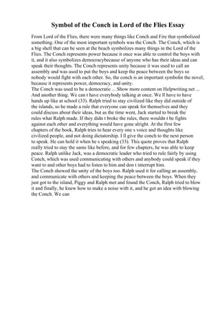 Symbol of the Conch in Lord of the Flies Essay
From Lord of the Flies, there were many things like Conch and Fire that symbolized
something. One of the most important symbols was the Conch. The Conch, which is
a big shell that can be seen at the beach symbolizes many things in the Lord of the
Flies. The Conch represents power because it once was able to control the boys with
it, and it also symbolizes democracybecause of anyone who has their ideas and can
speak their thoughts. The Conch represents unity because it was used to call an
assembly and was used to put the boys and keep the peace between the boys so
nobody would fight with each other. So, the conch is an important symbolin the novel,
because it represents power, democracy, and unity.
The Conch was used to be a democratic ... Show more content on Helpwriting.net ...
And another thing. We can t have everybody talking at once. We ll have to have
hands up like at school (33). Ralph tried to stay civilized like they did outside of
the islands, so he made a rule that everyone can speak for themselves and they
could discuss about their ideas, but as the time went, Jack started to break the
rules what Ralph made. If they didn t broke the rules, there wouldn t be fights
against each other and everything would have gone alright. At the first few
chapters of the book, Ralph tries to hear every one s voice and thoughts like
civilized people, and not doing dictatorship. I ll give the conch to the next person
to speak. He can hold it when he s speaking (33). This quote proves that Ralph
really tried to stay the same like before, and for few chapters, he was able to keep
peace. Ralph unlike Jack, was a democratic leader who tried to rule fairly by using
Conch, which was used communicating with others and anybody could speak if they
want to and other boys had to listen to him and don t interrupt him.
The Conch showed the unity of the boys too. Ralph used it for calling an assembly,
and communicate with others and keeping the peace between the boys. When they
just got to the island, Piggy and Ralph met and found the Conch, Ralph tried to blow
it and finally, he knew how to make a noise with it, and he got an idea with blowing
the Conch. We can
 