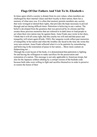 Flags Of Our Fathers And Visit To St. Elizabeth s
In times upon which a society is distant from its core values, when members are
challenged by their internal values and their loyalty to their nation; there lies a
memory of what once was. It is often that memory permits members any society
that were wronged or denied their rights, that provides the hope necessary to prevail
through and act during difficult times. Patriotism is believing in one s nation. The
belief is developed from the greatness that was perceived by its citizens and that
creates those precious memories that are referred to in dark times to lead people to
act when their own nation may be against them. Anne Frank once wrote in her diary,
I think that it will all come right, that this cruelty too will end and that peace and
tranquility will return again (Frank, 1942). Her sanguine words reflect past memories
of tranquillity in her nation and when the troubles she faced in the time she wrote this
were non existent. Anne Frank reflected what it is to be patriotic by remembering
and believing in the restoration of peace to her nation.... Show more content on
Helpwriting.net ...
Through the event layout of the book, it is demonstrated that patriotism is fighting
for and having the willingness to make sacrifices for the preservation and
restoration of a nation. This message is not only applicable to American troops, but
also for the Japanese soldiers abiding by a corrupt version of the bushido code
because both sides were willing to fight and sacrifice themselves in order to preserve
or restore the honor of their
 