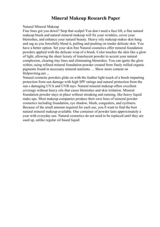 Mineral Makeup Research Paper
Natural Mineral Makeup
Fine lines got you down? Stop that scalpel You don t need a face lift, a fine natural
makeup brush and natural mineral makeup will fix your wrinkles, cover your
blemishes, and enhance your natural beauty. Heavy oily makeup makes skin hang
and sag as you forcefully blend it, pulling and pushing on tender delicate skin. You
have a better option. Set your skin free Natural cosmetics offer mineral foundation
powders applied with the delicate wisp of a brush. Color touches the skin like a glow
of light, allowing the sheer luxury of translucent powder to accent your natural
complexion, clearing tiny lines and eliminating blemishes. You can ignite the glow
within; using refined mineral foundation powder created from finely milled organic
pigments found in necessary mineral nutrients. ... Show more content on
Helpwriting.net ...
Natural cosmetic powders glide on with the feather light touch of a brush imparting
protection from sun damage with high SPF ratings and natural protection from the
sun s damaging UVA and UVB rays. Natural mineral makeup offers excellent
coverage without heavy oils that cause blemishes and skin irritation. Mineral
foundation powder stays in place without streaking and running, like heavy liquid
make ups. Most makeup companies produce their own lines of mineral powder
cosmetics including foundation, eye shadow, blush, congealers, and eyeliners.
Because of the small amount required for each use, you ll want to find the best
natural mineral makeup available. One container of powder lasts approximately a
year with everyday use. Natural cosmetics do not need to be replaced until they are
used up, unlike regular oil based liquid
 