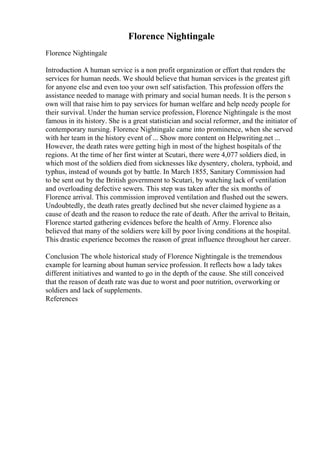 Florence Nightingale
Florence Nightingale
Introduction A human service is a non profit organization or effort that renders the
services for human needs. We should believe that human services is the greatest gift
for anyone else and even too your own self satisfaction. This profession offers the
assistance needed to manage with primary and social human needs. It is the person s
own will that raise him to pay services for human welfare and help needy people for
their survival. Under the human service profession, Florence Nightingale is the most
famous in its history. She is a great statistician and social reformer, and the initiator of
contemporary nursing. Florence Nightingale came into prominence, when she served
with her team in the history event of ... Show more content on Helpwriting.net ...
However, the death rates were getting high in most of the highest hospitals of the
regions. At the time of her first winter at Scutari, there were 4,077 soldiers died, in
which most of the soldiers died from sicknesses like dysentery, cholera, typhoid, and
typhus, instead of wounds got by battle. In March 1855, Sanitary Commission had
to be sent out by the British government to Scutari, by watching lack of ventilation
and overloading defective sewers. This step was taken after the six months of
Florence arrival. This commission improved ventilation and flushed out the sewers.
Undoubtedly, the death rates greatly declined but she never claimed hygiene as a
cause of death and the reason to reduce the rate of death. After the arrival to Britain,
Florence started gathering evidences before the health of Army. Florence also
believed that many of the soldiers were kill by poor living conditions at the hospital.
This drastic experience becomes the reason of great influence throughout her career.
Conclusion The whole historical study of Florence Nightingale is the tremendous
example for learning about human service profession. It reflects how a lady takes
different initiatives and wanted to go in the depth of the cause. She still conceived
that the reason of death rate was due to worst and poor nutrition, overworking or
soldiers and lack of supplements.
References
 