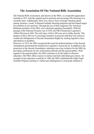 The Association Of The National Rifle Association
The National Rifle Association, also known as the NRA, is a nonprofit organization
founded in 1871 with the original goal to promote and encourage rifle shooting on a
scientific basis. Additionally, there was a heavy focus of proper shooting sports
among America s youth. It featured multiple shooting programs and developed ranges
for members to use and train. Through the use of their magazine The American
Rifleman members of the NRA were informed regarding firearmbills. With the
passage of the National Firearms Act of 1934, the NRA formed the Legislative
Affairs Division (LAD). The early days of the LAD were not to lobby directly. The
purpose of the LAD was to encourage members to proceed with their own action to
combat the infringement of Second Amendment Rights by mailing legislative facts
and analysis to members.
However, in 1975, the NRA recognized the need for political defense of the Second
Amendment and formed the Institute for Legislative Action (ILA). In addition to the
protection of the Second Amendment, education was a key initiative for the NRA by
providing certification for law enforcement officials and the general public. With
regards to the general public, the NRA continues to be the leader in firearms
education. The NRA offers courses to instruct and train individual gun owners. An
example of gun education would be in 1988, the NRA established the Eddie Eagle
GunSafe Program teaching 21 million pre kindergarten to sixth grade children to
 