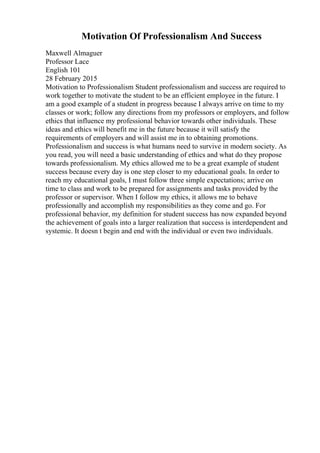 Motivation Of Professionalism And Success
Maxwell Almaguer
Professor Lace
English 101
28 February 2015
Motivation to Professionalism Student professionalism and success are required to
work together to motivate the student to be an efficient employee in the future. I
am a good example of a student in progress because I always arrive on time to my
classes or work; follow any directions from my professors or employers, and follow
ethics that influence my professional behavior towards other individuals. These
ideas and ethics will benefit me in the future because it will satisfy the
requirements of employers and will assist me in to obtaining promotions.
Professionalism and success is what humans need to survive in modern society. As
you read, you will need a basic understanding of ethics and what do they propose
towards professionalism. My ethics allowed me to be a great example of student
success because every day is one step closer to my educational goals. In order to
reach my educational goals, I must follow three simple expectations; arrive on
time to class and work to be prepared for assignments and tasks provided by the
professor or supervisor. When I follow my ethics, it allows me to behave
professionally and accomplish my responsibilities as they come and go. For
professional behavior, my definition for student success has now expanded beyond
the achievement of goals into a larger realization that success is interdependent and
systemic. It doesn t begin and end with the individual or even two individuals.
 