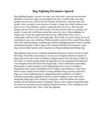 Dog Fighting Persuasive Speech
Dog fighting Imagine, you are in a cage, your side aches, your ears are torn and
bleeding. Cruel faces study you through the the bars. A gruff, high voice asks
another since he lost, will we kill im? Maybe, but the boss is the one who will
decide, Jerry a scratchy voice answers in return. A large face with a bulbous nose
peers at you. You whimper, trying to signal the pain you are in. The man just
laughs, and says Sorry, you little scamp, if the boss doesn t kill ye, ye going to da
pound. A man with a tall frame enters the room, his voice is like sandpaper on
rough stone. Is this the stupid mutt that lost me 1,000 dollars? His voice is
surprisingly calm but with a menacing edge. Well, mutt, you look in pain, let me do
something to ease your suffering. Without another word, he lifts a small black object
and with a defining bang, everything goes black. Dogfighting needs to have a harsher
punishment because it allows dogs to be trained in horrible circumstances, many
dogs end up badly injured, and it organizes an illegal underground betting ring
Dog fighting needs to have a harsher punishment because it allows owners to train
their dogs in horrible circumstances. In one case in England, there are reports of
dogs and owners who come to children s playgrounds to train the dogs to fight. In
the article, it said the people make the dogs bite on to the equipment and hang off
it to strengthen their bite before the illegal fight. I find it absolutely astonishing
that anyone is stupid enough to train fighting dogs but to do so in children s
playground shows quite remarkable levels of idiocy and selfishness. There have
been to many reports in the media of young children being seriously injured by
dogs so to train a fighting dog in a playground and to condition it to behave
violently around play equipment which is used by toddlers is one of the most
despicable things that I have heard in a long time. said Chris Bond, the council
member for the Enfield council in England. There is also evidence found that dogs
are forced to train their jaws by ripping off bark from trees. This is killing trees as
well as hurting their jaws. This is why dog fighting
 