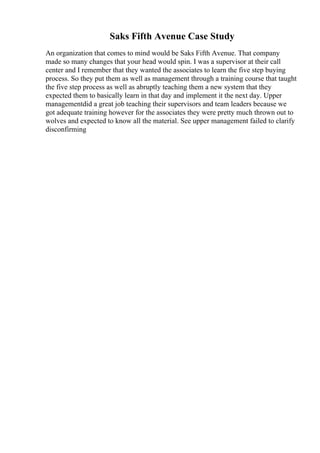Saks Fifth Avenue Case Study
An organization that comes to mind would be Saks Fifth Avenue. That company
made so many changes that your head would spin. I was a supervisor at their call
center and I remember that they wanted the associates to learn the five step buying
process. So they put them as well as management through a training course that taught
the five step process as well as abruptly teaching them a new system that they
expected them to basically learn in that day and implement it the next day. Upper
managementdid a great job teaching their supervisors and team leaders because we
got adequate training however for the associates they were pretty much thrown out to
wolves and expected to know all the material. See upper management failed to clarify
disconfirming
 