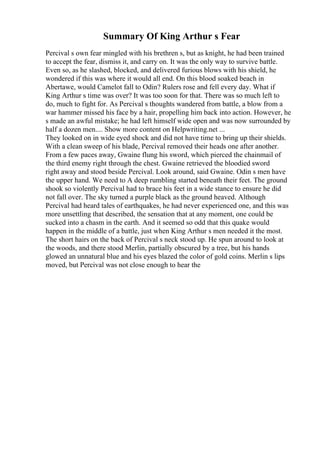 Summary Of King Arthur s Fear
Percival s own fear mingled with his brethren s, but as knight, he had been trained
to accept the fear, dismiss it, and carry on. It was the only way to survive battle.
Even so, as he slashed, blocked, and delivered furious blows with his shield, he
wondered if this was where it would all end. On this blood soaked beach in
Abertawe, would Camelot fall to Odin? Rulers rose and fell every day. What if
King Arthur s time was over? It was too soon for that. There was so much left to
do, much to fight for. As Percival s thoughts wandered from battle, a blow from a
war hammer missed his face by a hair, propelling him back into action. However, he
s made an awful mistake; he had left himself wide open and was now surrounded by
half a dozen men.... Show more content on Helpwriting.net ...
They looked on in wide eyed shock and did not have time to bring up their shields.
With a clean sweep of his blade, Percival removed their heads one after another.
From a few paces away, Gwaine flung his sword, which pierced the chainmail of
the third enemy right through the chest. Gwaine retrieved the bloodied sword
right away and stood beside Percival. Look around, said Gwaine. Odin s men have
the upper hand. We need to A deep rumbling started beneath their feet. The ground
shook so violently Percival had to brace his feet in a wide stance to ensure he did
not fall over. The sky turned a purple black as the ground heaved. Although
Percival had heard tales of earthquakes, he had never experienced one, and this was
more unsettling that described, the sensation that at any moment, one could be
sucked into a chasm in the earth. And it seemed so odd that this quake would
happen in the middle of a battle, just when King Arthur s men needed it the most.
The short hairs on the back of Percival s neck stood up. He spun around to look at
the woods, and there stood Merlin, partially obscured by a tree, but his hands
glowed an unnatural blue and his eyes blazed the color of gold coins. Merlin s lips
moved, but Percival was not close enough to hear the
 