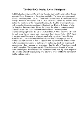 The Death Of Puerto Rican Immigrants
In 2009 after the retirement David Souter from the Supreme Court president Obama
appointed Sonia Sotomayor as the replacement judge. The judge is the daughter of
Puerto Rican immigrants...She is a first Generation Americans. According to multiple
multiple American news outlets such as CNN, Fox News, Msnbc, etc. To these news
outlets this was the info that was groundbreaking the daughter of immigrants was
both groundbreaking to the media as well as inspiring. The true definition of what
the American dream stands for.The media thought the info was important enough
that they covered this story on the top of the newshour , and relayed this
information to people of the the US as a matter of fact. Yet this claim was false and
the truth being that her parents aren t immigrants didn t it wasn t before 1917. Yes it
is true that Judge Montemayor is born of people who came from Puerto Ricobut
according to US law established 1917 called Jones Shafroth Act people born in
Puerto Rico are US citizen as well as a person from any other state. So this doesn t
make her parents immigrants as multiple news outlets say. So all her parent s did
was move they didn t imigrate to a new country they like a lot of Americans moved
to a different place. Through this spread of false information the pride of puerto
ricans were angered.An example of this angerement came from my father the person
who is hardly takes offense anything. Was infuriated by the 60 Minutes news report
that he made me watch
 