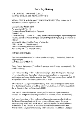 Back Bay Battery
THE UNIVERSITY OF CONNECTICUT
SCHOOL OF BUSINESS ADMINISTRATION
NEW PRODUCT AND INNOVATION MANAGEMENT (final version dated
September 7; updated September 20)
Course Number:MKTG 5230
Pre requisite:MKTG 5115
Classroom:Room TBA (Hartford Campus)
Term:Fall 2012
Class Hours:Sep 7 (5:00pm to 8:00pm), Sep 8 (9:00am to 5:00pm) Sep 14 (5:00pm to
8:00pm), Sep 15 (9:00am to 5:00pm) Sep 28 (5:00pm to 8:00pm), Sep 29 (9:00am to
5:00pm)
Instructor:Dr. Girish Punj Professor of Marketing
Office:BUSN 351 (Storrs Campus)
E mail:Girish.Punj@business.uconn.edu
Phone:(860) 486 3835 (Storrs Campus)
COURSE OBJECTIVES:
The objective of this course is to assist you in developing ... Show more content on
Helpwriting.net ...
COURSE ASSIGNMENTS:
Tablet Design Assignment (Team based) (purpose: to understand human capacity for
creative thinking)
Each team (consisting of three students) will design a Tablet that updates the design
of current products on the market, with a particular emphasis on screen size. In
addition to selecting the ideal screen size for a Tablet, your design should include 2 3
new product features that meet unmet consumer needs.
[Deliverable: A 1 2 page written report along with a hand or computer drawn sketch
(free sketching software is available at http://www.sketchup.com/intl/en/index.html)
due at the end of class on September 8, 2012]
HBR Article Presentation (Team based) (purpose: to learn important theories,
concepts and best practices relating to innovation and new product development)
Each team (consisting of three students) will present a pre assigned article from
the Harvard Business Review article set being used in the course. The class
sessions during which particular HBR articles are scheduled for presentation are
listed in bold in the Schedule of Activities section of the course outline. HBR
Articles will be assigned to teams using a first come, first served basis. Once you
 