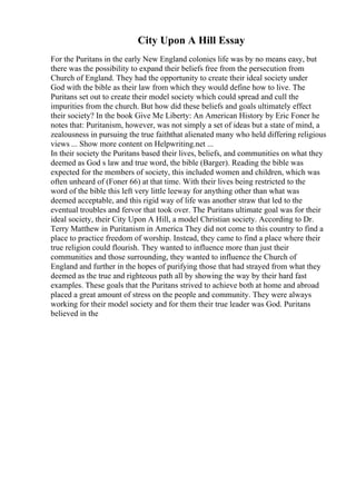 City Upon A Hill Essay
For the Puritans in the early New England colonies life was by no means easy, but
there was the possibility to expand their beliefs free from the persecution from
Church of England. They had the opportunity to create their ideal society under
God with the bible as their law from which they would define how to live. The
Puritans set out to create their model society which could spread and cull the
impurities from the church. But how did these beliefs and goals ultimately effect
their society? In the book Give Me Liberty: An American History by Eric Foner he
notes that: Puritanism, however, was not simply a set of ideas but a state of mind, a
zealousness in pursuing the true faiththat alienated many who held differing religious
views ... Show more content on Helpwriting.net ...
In their society the Puritans based their lives, beliefs, and communities on what they
deemed as God s law and true word, the bible (Barger). Reading the bible was
expected for the members of society, this included women and children, which was
often unheard of (Foner 66) at that time. With their lives being restricted to the
word of the bible this left very little leeway for anything other than what was
deemed acceptable, and this rigid way of life was another straw that led to the
eventual troubles and fervor that took over. The Puritans ultimate goal was for their
ideal society, their City Upon A Hill, a model Christian society. According to Dr.
Terry Matthew in Puritanism in America They did not come to this country to find a
place to practice freedom of worship. Instead, they came to find a place where their
true religion could flourish. They wanted to influence more than just their
communities and those surrounding, they wanted to influence the Church of
England and further in the hopes of purifying those that had strayed from what they
deemed as the true and righteous path all by showing the way by their hard fast
examples. These goals that the Puritans strived to achieve both at home and abroad
placed a great amount of stress on the people and community. They were always
working for their model society and for them their true leader was God. Puritans
believed in the
 