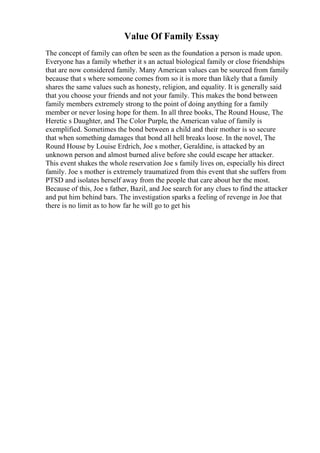 Value Of Family Essay
The concept of family can often be seen as the foundation a person is made upon.
Everyone has a family whether it s an actual biological family or close friendships
that are now considered family. Many American values can be sourced from family
because that s where someone comes from so it is more than likely that a family
shares the same values such as honesty, religion, and equality. It is generally said
that you choose your friends and not your family. This makes the bond between
family members extremely strong to the point of doing anything for a family
member or never losing hope for them. In all three books, The Round House, The
Heretic s Daughter, and The Color Purple, the American value of family is
exemplified. Sometimes the bond between a child and their mother is so secure
that when something damages that bond all hell breaks loose. In the novel, The
Round House by Louise Erdrich, Joe s mother, Geraldine, is attacked by an
unknown person and almost burned alive before she could escape her attacker.
This event shakes the whole reservation Joe s family lives on, especially his direct
family. Joe s mother is extremely traumatized from this event that she suffers from
PTSD and isolates herself away from the people that care about her the most.
Because of this, Joe s father, Bazil, and Joe search for any clues to find the attacker
and put him behind bars. The investigation sparks a feeling of revenge in Joe that
there is no limit as to how far he will go to get his
 